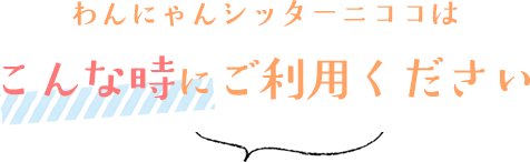 わんにゃんシッターニココはこんな時にご利用ください